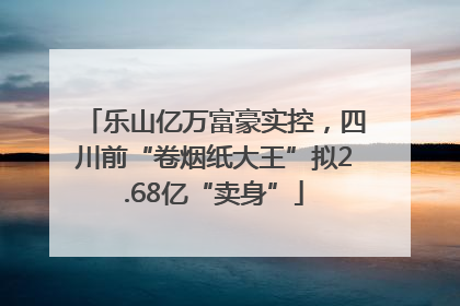 乐山亿万富豪实控，四川前“卷烟纸大王”拟2.68亿“卖身”