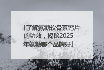 了解氨糖软骨素钙片的功效，揭秘2025年氨糖哪个品牌好