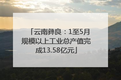 云南彝良：1至5月规模以上工业总产值完成13.58亿元