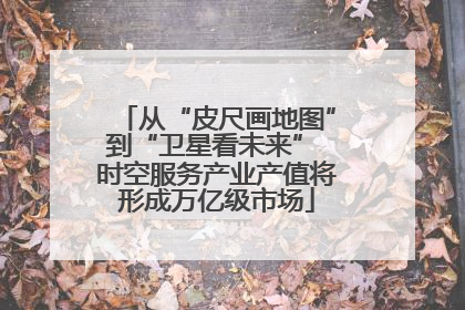 从“皮尺画地图”到“卫星看未来” 时空服务产业产值将形成万亿级市场