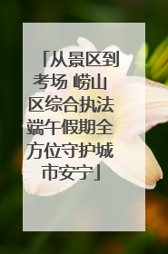 从景区到考场 崂山区综合执法端午假期全方位守护城市安宁