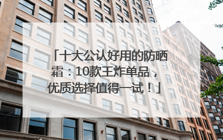 十大公认好用的防晒霜：10款王炸单品，优质选择值得一试！