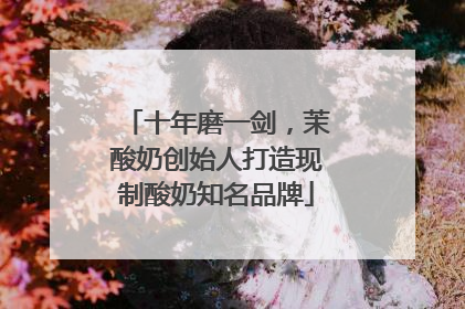十年磨一剑，茉酸奶创始人打造现制酸奶知名品牌