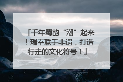 千年蜀韵“潮”起来！瑞幸联手非遗，打造行走的文化符号！