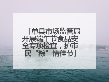 单县市场监管局开展端午节食品安全专项检查，护市民“粽”情佳节
