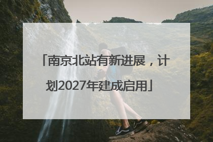 南京北站有新进展，计划2027年建成启用