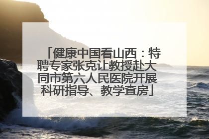 健康中国看山西：特聘专家张克让教授赴大同市第六人民医院开展科研指导、教学查房