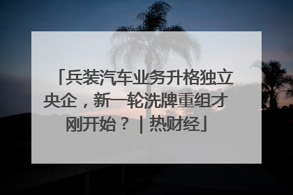 兵装汽车业务升格独立央企，新一轮洗牌重组才刚开始？｜热财经