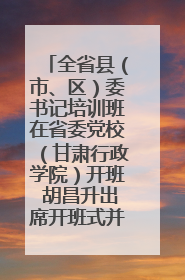 全省县（市、区）委书记培训班在省委党校（甘肃行政学院）开班 胡昌升出席开班式并讲话