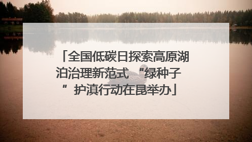 全国低碳日探索高原湖泊治理新范式 “绿种子”护滇行动在昆举办
