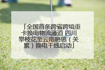 全国首条跨省跨境重卡换电物流通道 四川攀枝花至云南磨憨（关累）换电干线启动