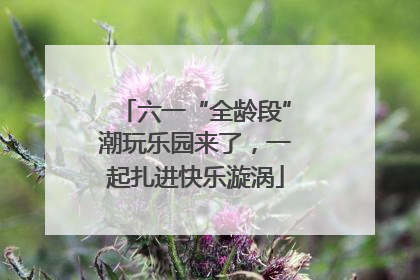 六一“全龄段”潮玩乐园来了，一起扎进快乐漩涡
