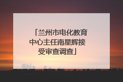 兰州市电化教育中心主任南星辉接受审查调查