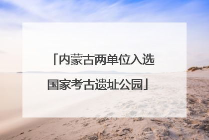 内蒙古两单位入选国家考古遗址公园