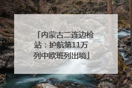 内蒙古二连边检站：护航第11万列中欧班列出境