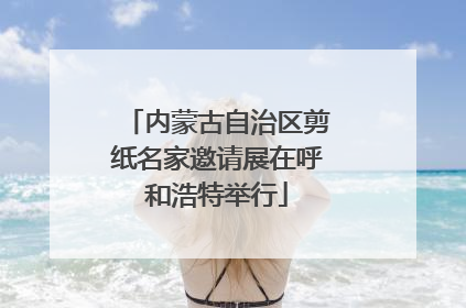 内蒙古自治区剪纸名家邀请展在呼和浩特举行