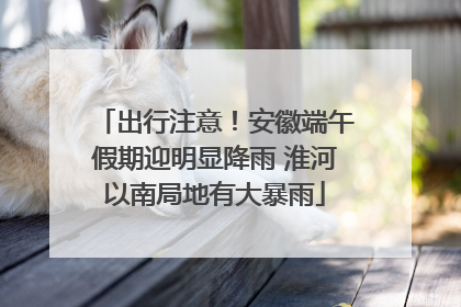 出行注意！安徽端午假期迎明显降雨 淮河以南局地有大暴雨