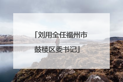 刘用全任福州市鼓楼区委书记