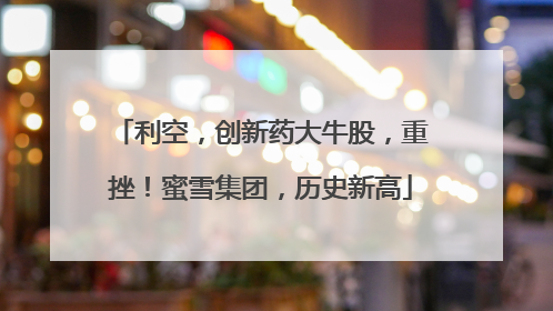 利空，创新药大牛股，重挫！蜜雪集团，历史新高