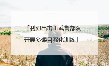 利刃出击！武警部队开展多课目强化训练