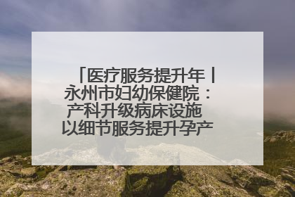 医疗服务提升年丨永州市妇幼保健院：产科升级病床设施 以细节服务提升孕产妇就医体验
