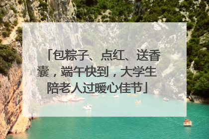 包粽子、点红、送香囊，端午快到，大学生陪老人过暖心佳节