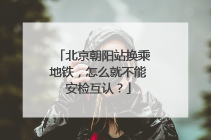 北京朝阳站换乘地铁，怎么就不能安检互认？