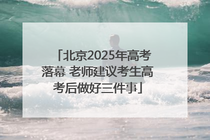 北京2025年高考落幕 老师建议考生高考后做好三件事