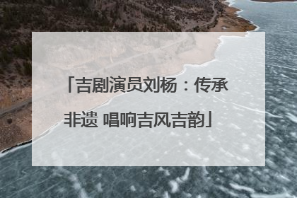 吉剧演员刘杨：传承非遗 唱响吉风吉韵