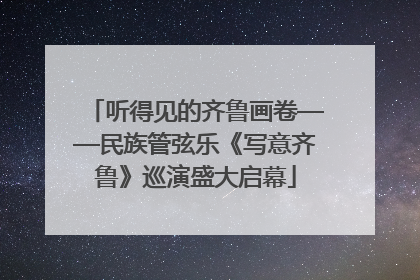 听得见的齐鲁画卷——民族管弦乐《写意齐鲁》巡演盛大启幕