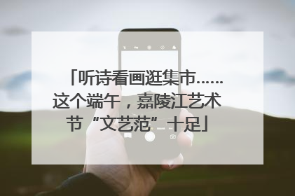 听诗看画逛集市……这个端午，嘉陵江艺术节“文艺范”十足