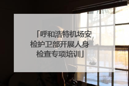 呼和浩特机场安检护卫部开展人身检查专项培训