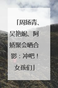 周扬青、吴艳妮、阿娇聚会晒合影：冲吧！女孩们