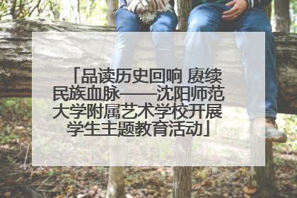 品读历史回响 赓续民族血脉——沈阳师范大学附属艺术学校开展学生主题教育活动