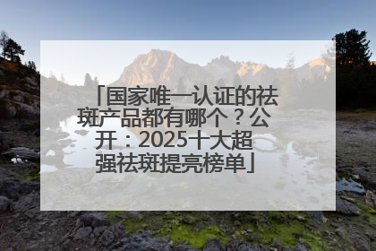 国家唯一认证的祛斑产品都有哪个？公开：2025十大超强祛斑提亮榜单