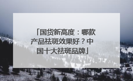 国货新高度：哪款产品祛斑效果好？中国十大祛斑品牌