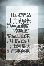 国资驿站｜全球最长汽车运输船“泰斯堡”轮靠泊山东港口烟台港；渤海最大油气平台完成浮托安装