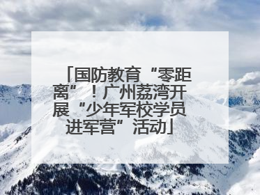 国防教育“零距离”！广州荔湾开展“少年军校学员进军营”活动