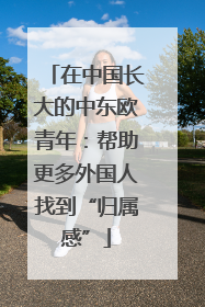 在中国长大的中东欧青年：帮助更多外国人找到“归属感”