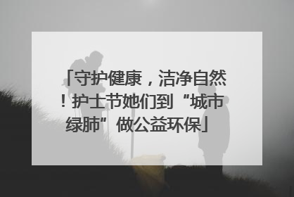 守护健康，洁净自然！护士节她们到“城市绿肺”做公益环保