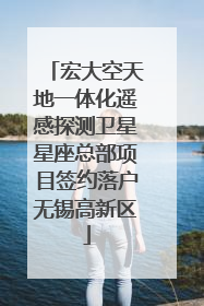 宏大空天地一体化遥感探测卫星星座总部项目签约落户无锡高新区
