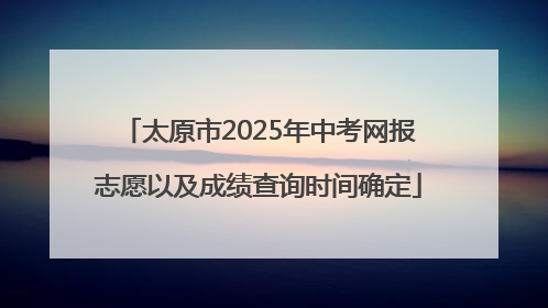 太原市2025年中考网报志愿以及成绩查询时间确定