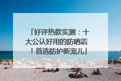 好评热款实测：十大公认好用的防晒霜！首选防护新宠儿
