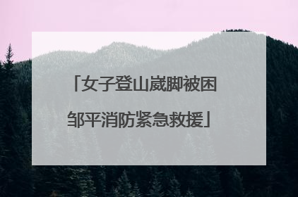 女子登山崴脚被困 邹平消防紧急救援