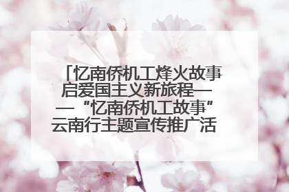 忆南侨机工烽火故事 启爱国主义新旅程——“忆南侨机工故事”云南行主题宣传推广活动圆满收官