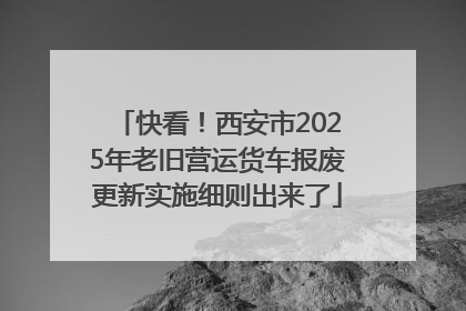 快看！西安市2025年老旧营运货车报废更新实施细则出来了