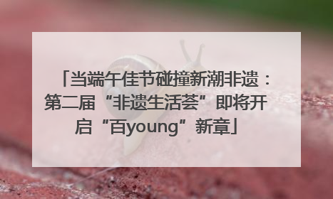 当端午佳节碰撞新潮非遗：第二届“非遗生活荟”即将开启“百young”新章