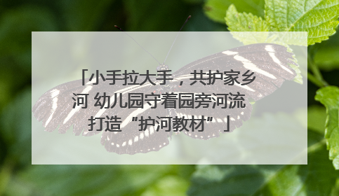 小手拉大手，共护家乡河 幼儿园守着园旁河流打造“护河教材”