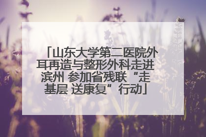 山东大学第二医院外耳再造与整形外科走进滨州 参加省残联“走基层 送康复”行动