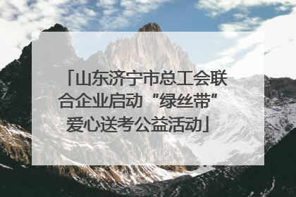 山东济宁市总工会联合企业启动“绿丝带”爱心送考公益活动